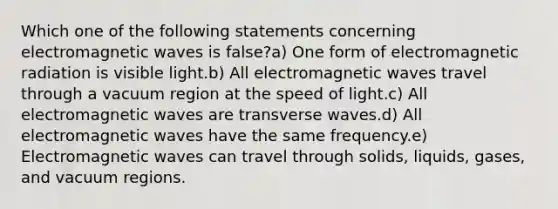 Which one of the following statements concerning electromagnetic waves is false?a) One form of electromagnetic radiation is visible light.b) All electromagnetic waves travel through a vacuum region at the speed of light.c) All electromagnetic waves are transverse waves.d) All electromagnetic waves have the same frequency.e) Electromagnetic waves can travel through solids, liquids, gases, and vacuum regions.