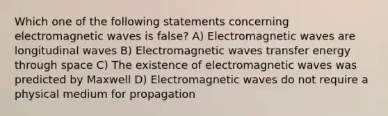 Which one of the following statements concerning <a href='https://www.questionai.com/knowledge/kiiFJagTMs-electromagnetic-waves' class='anchor-knowledge'>electromagnetic waves</a> is false? A) Electromagnetic waves are <a href='https://www.questionai.com/knowledge/kXy9EM6ny8-longitudinal-wave' class='anchor-knowledge'>longitudinal wave</a>s B) Electromagnetic waves transfer energy through space C) The existence of electromagnetic waves was predicted by Maxwell D) Electromagnetic waves do not require a physical medium for propagation