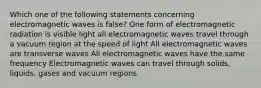 Which one of the following statements concerning electromagnetic waves is false? One form of electromagnetic radiation is visible light all electromagnetic waves travel through a vacuum region at the speed of light All electromagnetic waves are transverse waves All electromagnetic waves have the same frequency Electromagnetic waves can travel through solids, liquids, gases and vacuum regions