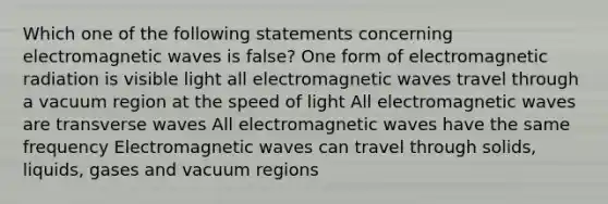 Which one of the following statements concerning electromagnetic waves is false? One form of electromagnetic radiation is visible light all electromagnetic waves travel through a vacuum region at the speed of light All electromagnetic waves are transverse waves All electromagnetic waves have the same frequency Electromagnetic waves can travel through solids, liquids, gases and vacuum regions