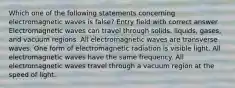 Which one of the following statements concerning electromagnetic waves is false? Entry field with correct answer Electromagnetic waves can travel through solids, liquids, gases, and vacuum regions. All electromagnetic waves are transverse waves. One form of electromagnetic radiation is visible light. All electromagnetic waves have the same frequency. All electromagnetic waves travel through a vacuum region at the speed of light.