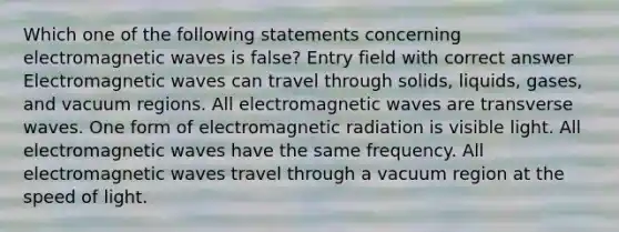 Which one of the following statements concerning electromagnetic waves is false? Entry field with correct answer Electromagnetic waves can travel through solids, liquids, gases, and vacuum regions. All electromagnetic waves are transverse waves. One form of electromagnetic radiation is visible light. All electromagnetic waves have the same frequency. All electromagnetic waves travel through a vacuum region at the speed of light.