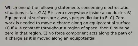 Which one of the following statements concerning electrostatic situations is false? A) E is zero everywhere inside a conductor. B) Equipotential surfaces are always perpendicular to E. C) Zero work is needed to move a charge along an equipotential surface. D) If V is constant throughout a region of space, then E must be zero in that region. E) No force component acts along the path of a charge as it is moved along an equipotential