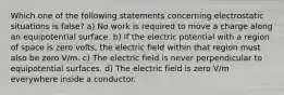 Which one of the following statements concerning electrostatic situations is false? a) No work is required to move a charge along an equipotential surface. b) If the electric potential with a region of space is zero volts, the electric field within that region must also be zero V/m. c) The electric field is never perpendicular to equipotential surfaces. d) The electric field is zero V/m everywhere inside a conductor.