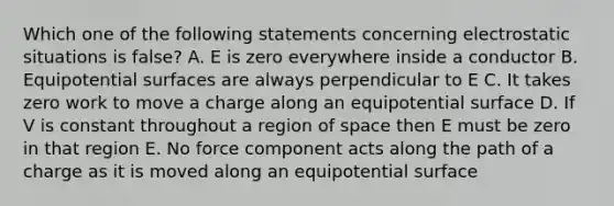 Which one of the following statements concerning electrostatic situations is false? A. E is zero everywhere inside a conductor B. Equipotential surfaces are always perpendicular to E C. It takes zero work to move a charge along an equipotential surface D. If V is constant throughout a region of space then E must be zero in that region E. No force component acts along the path of a charge as it is moved along an equipotential surface