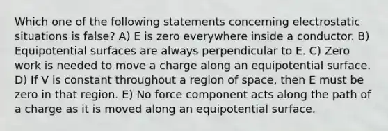 Which one of the following statements concerning electrostatic situations is false? A) E is zero everywhere inside a conductor. B) Equipotential surfaces are always perpendicular to E. C) Zero work is needed to move a charge along an equipotential surface. D) If V is constant throughout a region of space, then E must be zero in that region. E) No force component acts along the path of a charge as it is moved along an equipotential surface.