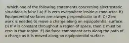 . Which one of the following statements concerning electrostatic situations is false? A) E is zero everywhere inside a conductor. B) Equipotential surfaces are always perpendicular to E. C) Zero work is needed to move a charge along an equipotential surface. D) If V is constant throughout a region of space, then E must be zero in that region. E) No force component acts along the path of a charge as it is moved along an equipotential surface.