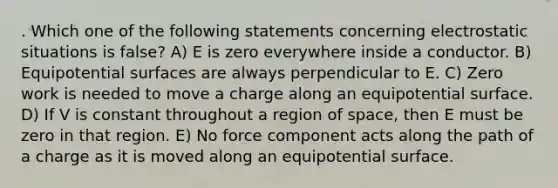 . Which one of the following statements concerning electrostatic situations is false? A) E is zero everywhere inside a conductor. B) Equipotential surfaces are always perpendicular to E. C) Zero work is needed to move a charge along an equipotential surface. D) If V is constant throughout a region of space, then E must be zero in that region. E) No force component acts along the path of a charge as it is moved along an equipotential surface.