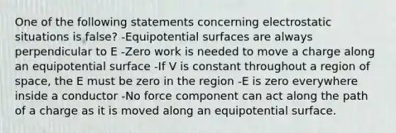 One of the following statements concerning electrostatic situations is false? -Equipotential surfaces are always perpendicular to E -Zero work is needed to move a charge along an equipotential surface -If V is constant throughout a region of space, the E must be zero in the region -E is zero everywhere inside a conductor -No force component can act along the path of a charge as it is moved along an equipotential surface.