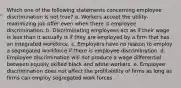 Which one of the following statements concerning employee discrimination is not true? a. Workers accept the utility-maximizing job offer even when there is employee discrimination. b. Discriminating employees act as if their wage is less than it actually is if they are employed by a firm that has an integrated workforce. c. Employers have no reason to employ a segregated workforce if there is employee discrimination. d. Employee discrimination will not produce a wage differential between equally skilled black and white workers. e. Employee discrimination does not affect the profitability of firms as long as firms can employ segregated work forces.