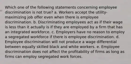 Which one of the following statements concerning employee discrimination is not true? a. Workers accept the utility-maximizing job offer even when there is employee discrimination. b. Discriminating employees act as if their wage is <a href='https://www.questionai.com/knowledge/k7BtlYpAMX-less-than' class='anchor-knowledge'>less than</a> it actually is if they are employed by a firm that has an integrated workforce. c. Employers have no reason to employ a segregated workforce if there is employee discrimination. d. Employee discrimination will not produce a wage differential between equally skilled black and white workers. e. Employee discrimination does not affect the profitability of firms as long as firms can employ segregated work forces.