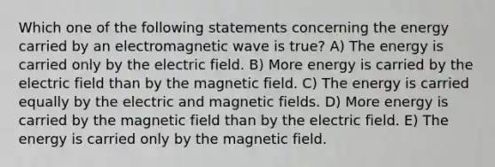 Which one of the following statements concerning the energy carried by an electromagnetic wave is true? A) The energy is carried only by the electric field. B) More energy is carried by the electric field than by the magnetic field. C) The energy is carried equally by the electric and magnetic fields. D) More energy is carried by the magnetic field than by the electric field. E) The energy is carried only by the magnetic field.