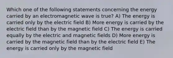 Which one of the following statements concerning the energy carried by an electromagnetic wave is true? A) The energy is carried only by the electric field B) More energy is carried by the electric field than by the magnetic field C) The energy is carried equally by the electric and magnetic fields D) More energy is carried by the magnetic field than by the electric field E) The energy is carried only by the magnetic field