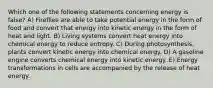 Which one of the following statements concerning energy is false? A) Fireflies are able to take potential energy in the form of food and convert that energy into kinetic energy in the form of heat and light. B) Living systems convert heat energy into chemical energy to reduce entropy. C) During photosynthesis, plants convert kinetic energy into chemical energy. D) A gasoline engine converts chemical energy into kinetic energy. E) Energy transformations in cells are accompanied by the release of heat energy.