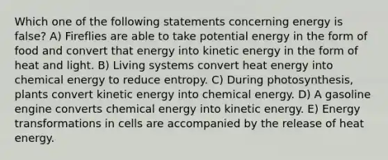 Which one of the following statements concerning energy is false? A) Fireflies are able to take potential energy in the form of food and convert that energy into kinetic energy in the form of heat and light. B) Living systems convert heat energy into chemical energy to reduce entropy. C) During photosynthesis, plants convert kinetic energy into chemical energy. D) A gasoline engine converts chemical energy into kinetic energy. E) Energy transformations in cells are accompanied by the release of heat energy.