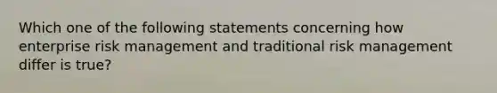 Which one of the following statements concerning how enterprise risk management and traditional risk management differ is true?