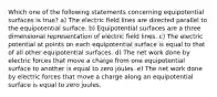 Which one of the following statements concerning equipotential surfaces is true? a) The electric field lines are directed parallel to the equipotential surface. b) Equipotential surfaces are a three dimensional representation of electric field lines. c) The electric potential at points on each equipotential surface is equal to that of all other equipotential surfaces. d) The net work done by electric forces that move a charge from one equipotential surface to another is equal to zero joules. e) The net work done by electric forces that move a charge along an equipotential surface is equal to zero joules.