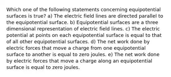 Which one of the following statements concerning equipotential surfaces is true? a) The electric field lines are directed parallel to the equipotential surface. b) Equipotential surfaces are a three dimensional representation of electric field lines. c) The electric potential at points on each equipotential surface is equal to that of all other equipotential surfaces. d) The net work done by electric forces that move a charge from one equipotential surface to another is equal to zero joules. e) The net work done by electric forces that move a charge along an equipotential surface is equal to zero joules.