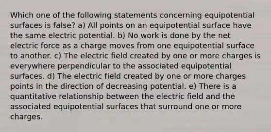 Which one of the following statements concerning equipotential surfaces is false? a) All points on an equipotential surface have the same electric potential. b) No work is done by the net electric force as a charge moves from one equipotential surface to another. c) The electric field created by one or more charges is everywhere perpendicular to the associated equipotential surfaces. d) The electric field created by one or more charges points in the direction of decreasing potential. e) There is a quantitative relationship between the electric field and the associated equipotential surfaces that surround one or more charges.