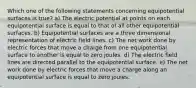 Which one of the following statements concerning equipotential surfaces is true? a) The electric potential at points on each equipotential surface is equal to that of all other equipotential surfaces. b) Equipotential surfaces are a three dimensional representation of electric field lines. c) The net work done by electric forces that move a charge from one equipotential surface to another is equal to zero joules. d) The electric field lines are directed parallel to the equipotential surface. e) The net work done by electric forces that move a charge along an equipotential surface is equal to zero joules.