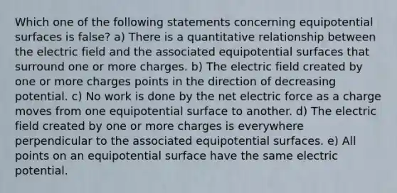 Which one of the following statements concerning equipotential surfaces is false? a) There is a quantitative relationship between the electric field and the associated equipotential surfaces that surround one or more charges. b) The electric field created by one or more charges points in the direction of decreasing potential. c) No work is done by the net electric force as a charge moves from one equipotential surface to another. d) The electric field created by one or more charges is everywhere perpendicular to the associated equipotential surfaces. e) All points on an equipotential surface have the same electric potential.