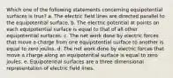 Which one of the following statements concerning equipotential surfaces is true? a. The electric field lines are directed parallel to the equipotential surface. b. The electric potential at points on each equipotential surface is equal to that of all other equipotential surfaces. c. The net work done by electric forces that move a charge from one equipotential surface to another is equal to zero joules. d. The net work done by electric forces that move a charge along an equipotential surface is equal to zero joules. e. Equipotential surfaces are a three dimensional representation of electric field lines.