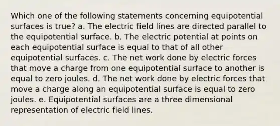 Which one of the following statements concerning equipotential surfaces is true? a. The electric field lines are directed parallel to the equipotential surface. b. The electric potential at points on each equipotential surface is equal to that of all other equipotential surfaces. c. The net work done by electric forces that move a charge from one equipotential surface to another is equal to zero joules. d. The net work done by electric forces that move a charge along an equipotential surface is equal to zero joules. e. Equipotential surfaces are a three dimensional representation of electric field lines.