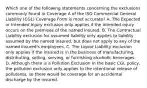 Which one of the following statements concerning the exclusions commonly found in Coverage A of the ISO Commercial General Liability (CGL) Coverage Form is most accurate? A. The Expected or Intended Injury exclusion only applies if the intended injury occurs on the premises of the named insured. B. The Contractual Liability exclusion for assumed liability only applies to liability assumed by the named insured, but does not apply to any of the named insured's employees. C. The Liquor Liability exclusion only applies if the insured is in the business of manufacturing, distributing, selling, serving, or furnishing alcoholic beverages. D. Although there is a Pollution Exclusion in the basic CGL policy, the pollution exclusion only applies to the intentional release of pollutants, so there would be coverage for an accidental discharge by the insured.