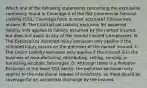 Which one of the following statements concerning the exclusions commonly found in Coverage A of the ISO Commercial General Liability (CGL) Coverage Form is most accurate? Choose one answer. A. The Contractual Liability exclusion for assumed liability only applies to liability assumed by the named insured, but does not apply to any of the named insured's employees. B. The Expected or Intended Injury exclusion only applies if the intended injury occurs on the premises of the named insured. C. The Liquor Liability exclusion only applies if the insured is in the business of manufacturing, distributing, selling, serving, or furnishing alcoholic beverages. D. Although there is a Pollution Exclusion in the basic CGL policy, the pollution exclusion only applies to the intentional release of pollutants, so there would be coverage for an accidental discharge by the insured.