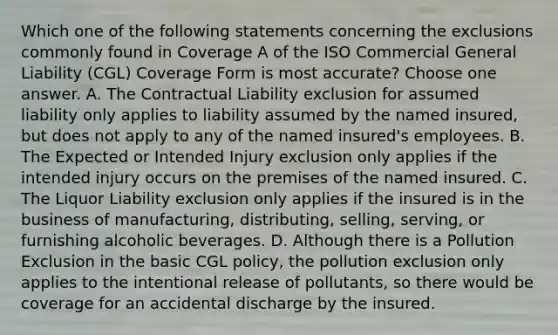 Which one of the following statements concerning the exclusions commonly found in Coverage A of the ISO Commercial General Liability (CGL) Coverage Form is most accurate? Choose one answer. A. The Contractual Liability exclusion for assumed liability only applies to liability assumed by the named insured, but does not apply to any of the named insured's employees. B. The Expected or Intended Injury exclusion only applies if the intended injury occurs on the premises of the named insured. C. The Liquor Liability exclusion only applies if the insured is in the business of manufacturing, distributing, selling, serving, or furnishing alcoholic beverages. D. Although there is a Pollution Exclusion in the basic CGL policy, the pollution exclusion only applies to the intentional release of pollutants, so there would be coverage for an accidental discharge by the insured.