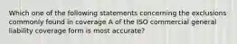 Which one of the following statements concerning the exclusions commonly found in coverage A of the ISO commercial general liability coverage form is most accurate?