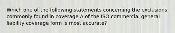 Which one of the following statements concerning the exclusions commonly found in coverage A of the ISO commercial general liability coverage form is most accurate?