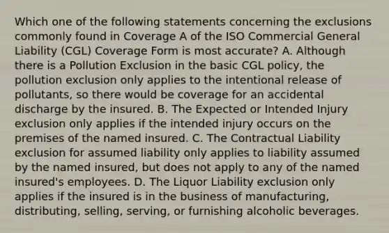 Which one of the following statements concerning the exclusions commonly found in Coverage A of the ISO Commercial General Liability (CGL) Coverage Form is most accurate? A. Although there is a Pollution Exclusion in the basic CGL policy, the pollution exclusion only applies to the intentional release of pollutants, so there would be coverage for an accidental discharge by the insured. B. The Expected or Intended Injury exclusion only applies if the intended injury occurs on the premises of the named insured. C. The Contractual Liability exclusion for assumed liability only applies to liability assumed by the named insured, but does not apply to any of the named insured's employees. D. The Liquor Liability exclusion only applies if the insured is in the business of manufacturing, distributing, selling, serving, or furnishing alcoholic beverages.