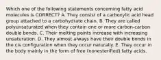 Which one of the following statements concerning fatty acid molecules is CORRECT? A. They consist of a carboxylic acid head group attached to a carbohydrate chain. B. They are called polyunsaturated when they contain one or more carbon-carbon double bonds. C. Their melting points increase with increasing unsaturation. D. They almost always have their double bonds in the cis configuration when they occur naturally. E. They occur in the body mainly in the form of free (nonesterified) fatty acids.