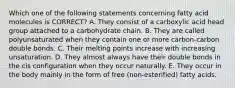 Which one of the following statements concerning fatty acid molecules is CORRECT? A. They consist of a carboxylic acid head group attached to a carbohydrate chain. B. They are called polyunsaturated when they contain one or more carbon-carbon double bonds. C. Their melting points increase with increasing unsaturation. D. They almost always have their double bonds in the cis configuration when they occur naturally. E. They occur in the body mainly in the form of free (non-esterified) fatty acids.