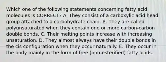 Which one of the following statements concerning fatty acid molecules is CORRECT? A. They consist of a carboxylic acid head group attached to a carbohydrate chain. B. They are called polyunsaturated when they contain one or more carbon-carbon double bonds. C. Their melting points increase with increasing unsaturation. D. They almost always have their double bonds in the cis configuration when they occur naturally. E. They occur in the body mainly in the form of free (non-esterified) fatty acids.