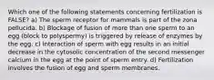 Which one of the following statements concerning fertilization is FALSE? a) The sperm receptor for mammals is part of the zona pellucida. b) Blockage of fusion of more than one sperm to an egg (block to polyspermy) is triggered by release of enzymes by the egg. c) Interaction of sperm with egg results in an initial decrease in the cytosolic concentration of the second messenger calcium in the egg at the point of sperm entry. d) Fertilization involves the fusion of egg and sperm membranes.