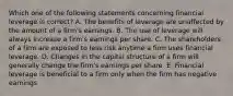 Which one of the following statements concerning financial leverage is correct? A. The benefits of leverage are unaffected by the amount of a firm's earnings. B. The use of leverage will always increase a firm's earnings per share. C. The shareholders of a firm are exposed to less risk anytime a firm uses financial leverage. D. Changes in the capital structure of a firm will generally change the firm's earnings per share. E. Financial leverage is beneficial to a firm only when the firm has negative earnings