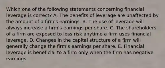 Which one of the following statements concerning financial leverage is correct? A. The benefits of leverage are unaffected by the amount of a firm's earnings. B. The use of leverage will always increase a firm's earnings per share. C. The shareholders of a firm are exposed to less risk anytime a firm uses financial leverage. D. Changes in the capital structure of a firm will generally change the firm's earnings per share. E. Financial leverage is beneficial to a firm only when the firm has negative earnings