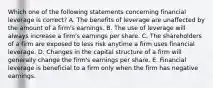 Which one of the following statements concerning financial leverage is correct? A. The benefits of leverage are unaffected by the amount of a firm's earnings. B. The use of leverage will always increase a firm's earnings per share. C. The shareholders of a firm are exposed to less risk anytime a firm uses financial leverage. D. Changes in the capital structure of a firm will generally change the firm's earnings per share. E. Financial leverage is beneficial to a firm only when the firm has negative earnings.