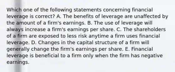 Which one of the following statements concerning financial leverage is correct? A. The benefits of leverage are unaffected by the amount of a firm's earnings. B. The use of leverage will always increase a firm's earnings per share. C. The shareholders of a firm are exposed to less risk anytime a firm uses financial leverage. D. Changes in the capital structure of a firm will generally change the firm's earnings per share. E. Financial leverage is beneficial to a firm only when the firm has negative earnings.