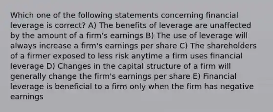 Which one of the following statements concerning financial leverage is correct? A) The benefits of leverage are unaffected by the amount of a firm's earnings B) The use of leverage will always increase a firm's earnings per share C) The shareholders of a firmer exposed to less risk anytime a firm uses financial leverage D) Changes in the capital structure of a firm will generally change the firm's earnings per share E) Financial leverage is beneficial to a firm only when the firm has negative earnings