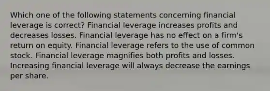 Which one of the following statements concerning financial leverage is correct? Financial leverage increases profits and decreases losses. Financial leverage has no effect on a firm's return on equity. Financial leverage refers to the use of common stock. Financial leverage magnifies both profits and losses. Increasing financial leverage will always decrease the earnings per share.