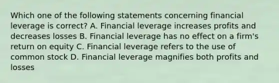 Which one of the following statements concerning financial leverage is correct? A. Financial leverage increases profits and decreases losses B. Financial leverage has no effect on a firm's return on equity C. Financial leverage refers to the use of common stock D. Financial leverage magnifies both profits and losses