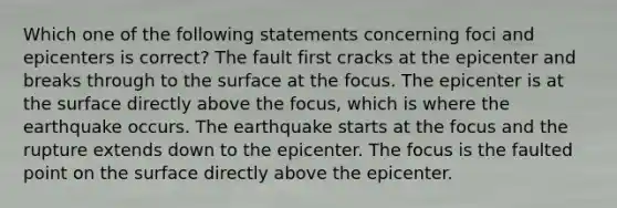 Which one of the following statements concerning foci and epicenters is correct? The fault first cracks at the epicenter and breaks through to the surface at the focus. The epicenter is at the surface directly above the focus, which is where the earthquake occurs. The earthquake starts at the focus and the rupture extends down to the epicenter. The focus is the faulted point on the surface directly above the epicenter.