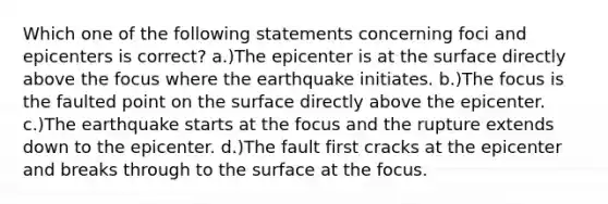 Which one of the following statements concerning foci and epicenters is correct? a.)The epicenter is at the surface directly above the focus where the earthquake initiates. b.)The focus is the faulted point on the surface directly above the epicenter. c.)The earthquake starts at the focus and the rupture extends down to the epicenter. d.)The fault first cracks at the epicenter and breaks through to the surface at the focus.