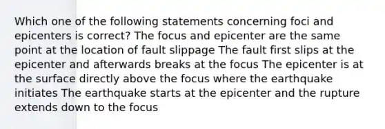 Which one of the following statements concerning foci and epicenters is correct? The focus and epicenter are the same point at the location of fault slippage The fault first slips at the epicenter and afterwards breaks at the focus The epicenter is at the surface directly above the focus where the earthquake initiates The earthquake starts at the epicenter and the rupture extends down to the focus