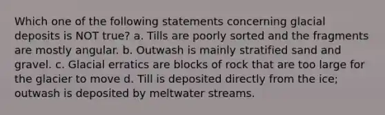 Which one of the following statements concerning glacial deposits is NOT true? a. Tills are poorly sorted and the fragments are mostly angular. b. Outwash is mainly stratified sand and gravel. c. Glacial erratics are blocks of rock that are too large for the glacier to move d. Till is deposited directly from the ice; outwash is deposited by meltwater streams.