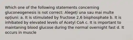 Which one of the following statements concerning gluconeogenesis is not correct: Alegeți una sau mai multe opțiuni: a. It is stimulated by fructose 2,6 bisphosphate b. It is inhibated by elevated levels of Acetyl CoA c. It is important to maintaning blood glucose during the normal overnight fast d. It occurs in muscle