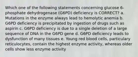 Which one of the following statements concerning glucose 6-phosphate dehydrogenase (G6PD) deficiency is CORRECT? a. Mutations in the enzyme always lead to hemolytic anemia b. G6PD deficiency is precipitated by ingestion of drugs such as aspirin c. G6PD deficiency is due to a single deletion of a large sequence of DNA in the G6PD gene d. G6PD deficiency leads to dysfunction of many tissues e. Young red blood cells, particulary reticulocytes, contain the highest enzyme activity, whereas older cells show less enzyme activity